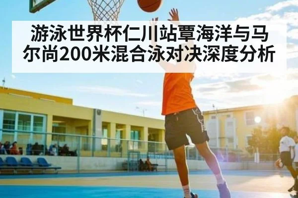 游泳世界杯仁川站覃海洋与马尔尚200米混合泳对决深度分析 | c7